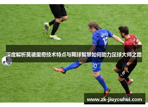 深度解析莫德里奇技术特点与踢球智慧如何助力足球大师之路