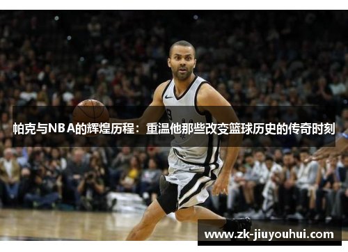 帕克与NBA的辉煌历程:重温他那些改变篮球历史的传奇时刻 帕克与NBA的辉煌历程:重温他那些改变篮球历史的传奇时刻