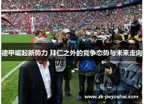 德甲崛起新势力 拜仁之外的竞争态势与未来走向 德甲崛起新势力 拜仁之外的竞争态势与未来走向