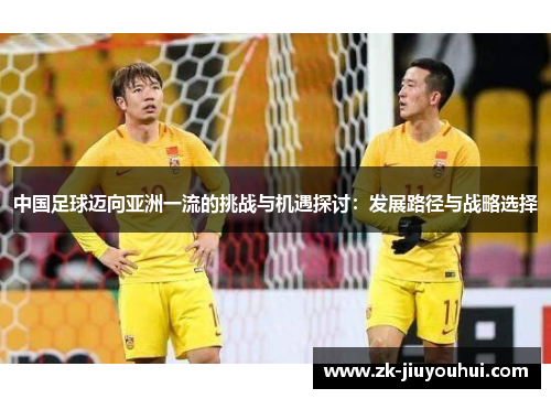 中国足球迈向亚洲一流的挑战与机遇探讨:发展路径与战略选择 中国足球迈向亚洲一流的挑战与机遇探讨:发展路径与战略选择