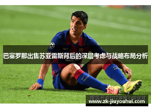巴塞罗那出售苏亚雷斯背后的深层考虑与战略布局分析 巴塞罗那出售苏亚雷斯背后的深层考虑与战略布局分析