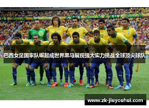 巴西女足国家队崛起成世界黑马展现强大实力挑战全球顶尖球队