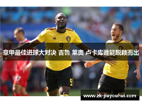 意甲最佳进球大对决 吉鲁 莱奥 卢卡库谁能脱颖而出 意甲最佳进球大对决 吉鲁 莱奥 卢卡库谁能脱颖而出