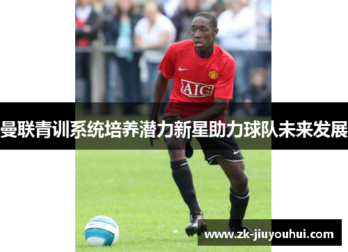 曼联青训系统培养潜力新星助力球队未来发展 曼联青训系统培养潜力新星助力球队未来发展