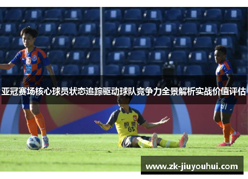 亚冠赛场核心球员状态追踪驱动球队竞争力全景解析实战价值评估