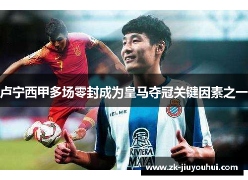 卢宁西甲多场零封成为皇马夺冠关键因素之一 卢宁西甲多场零封成为皇马夺冠关键因素之一