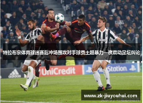 特拉布宗体育球迷赛后冲场围攻对手球员土超暴力一夜震动足坛舆论 特拉布宗体育球迷赛后冲场围攻对手球员土超暴力一夜震动足坛舆论