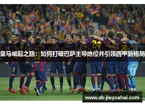 皇马崛起之路:如何打破巴萨主导地位并引领西甲新格局 皇马崛起之路:如何打破巴萨主导地位并引领西甲新格局