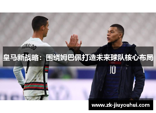 皇马新战略：围绕姆巴佩打造未来球队核心布局