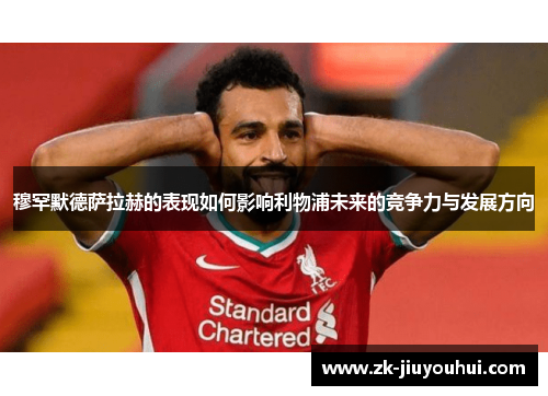 穆罕默德萨拉赫的表现如何影响利物浦未来的竞争力与发展方向 穆罕默德萨拉赫的表现如何影响利物浦未来的竞争力与发展方向