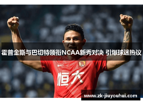 霍普金斯与巴切特领衔NCAA新秀对决 引爆球迷热议 霍普金斯与巴切特领衔NCAA新秀对决 引爆球迷热议