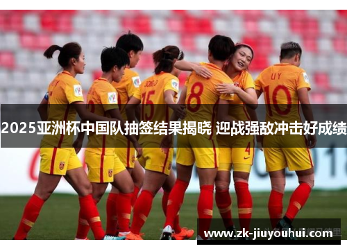 2025亚洲杯中国队抽签结果揭晓 迎战强敌冲击好成绩 2025亚洲杯中国队抽签结果揭晓 迎战强敌冲击好成绩