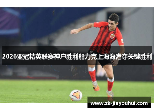 2026亚冠精英联赛神户胜利船力克上海海港夺关键胜利 2026亚冠精英联赛神户胜利船力克上海海港夺关键胜利
