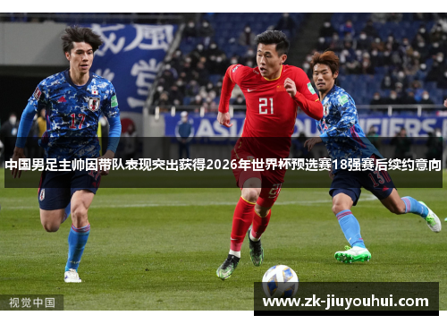 中国男足主帅因带队表现突出获得2026年世界杯预选赛18强赛后续约意向