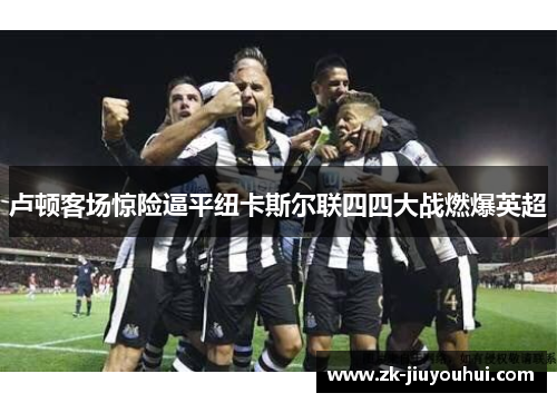 卢顿客场惊险逼平纽卡斯尔联四四大战燃爆英超 卢顿客场惊险逼平纽卡斯尔联四四大战燃爆英超