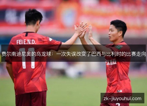 费尔南迪尼奥的乌龙球：一次失误改变了巴西与比利时的比赛走向